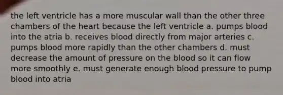 the left ventricle has a more muscular wall than the other three chambers of the heart because the left ventricle a. pumps blood into the atria b. receives blood directly from major arteries c. pumps blood more rapidly than the other chambers d. must decrease the amount of pressure on the blood so it can flow more smoothly e. must generate enough blood pressure to pump blood into atria