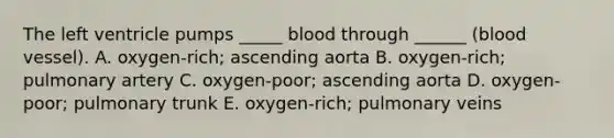 The left ventricle pumps _____ blood through ______ (blood vessel). A. oxygen-rich; ascending aorta B. oxygen-rich; pulmonary artery C. oxygen-poor; ascending aorta D. oxygen-poor; pulmonary trunk E. oxygen-rich; pulmonary veins