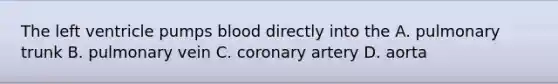 The left ventricle pumps blood directly into the A. pulmonary trunk B. pulmonary vein C. coronary artery D. aorta