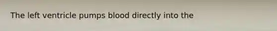 The left ventricle pumps blood directly into the