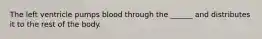 The left ventricle pumps blood through the ______ and distributes it to the rest of the body.
