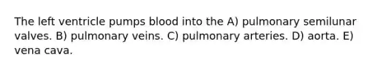 The left ventricle pumps blood into the A) pulmonary semilunar valves. B) pulmonary veins. C) pulmonary arteries. D) aorta. E) vena cava.