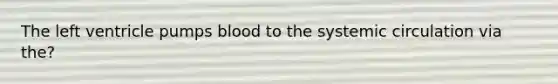 The left ventricle pumps blood to the systemic circulation via the?