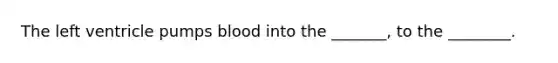 The left ventricle pumps blood into the _______, to the ________.