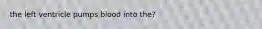 the left ventricle pumps blood into the?