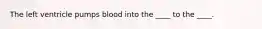 The left ventricle pumps blood into the ____ to the ____.