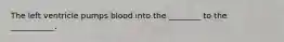 The left ventricle pumps blood into the ________ to the ___________.
