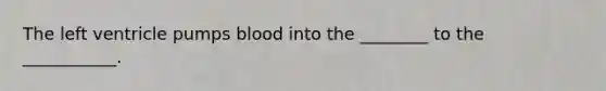The left ventricle pumps blood into the ________ to the ___________.