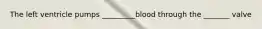 The left ventricle pumps _________blood through the _______ valve