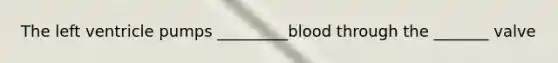 The left ventricle pumps _________blood through the _______ valve