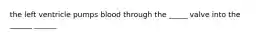the left ventricle pumps blood through the _____ valve into the ______ ______