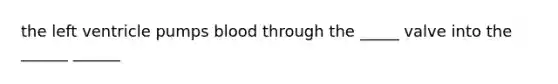 the left ventricle pumps blood through the _____ valve into the ______ ______