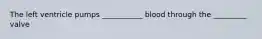 The left ventricle pumps ___________ blood through the _________ valve