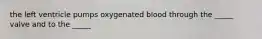 the left ventricle pumps oxygenated blood through the _____ valve and to the _____