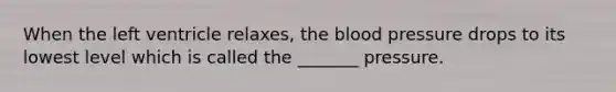 When the left ventricle relaxes, the blood pressure drops to its lowest level which is called the _______ pressure.