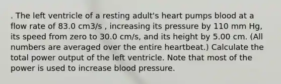 . The left ventricle of a resting adult's heart pumps blood at a flow rate of 83.0 cm3/s , increasing its pressure by 110 mm Hg, its speed from zero to 30.0 cm/s, and its height by 5.00 cm. (All numbers are averaged over the entire heartbeat.) Calculate the total power output of the left ventricle. Note that most of the power is used to increase blood pressure.