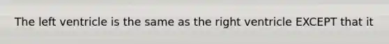 The left ventricle is the same as the right ventricle EXCEPT that it