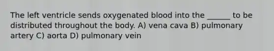 The left ventricle sends oxygenated blood into the ______ to be distributed throughout the body. A) vena cava B) pulmonary artery C) aorta D) pulmonary vein