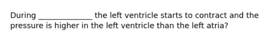 During ______________ the left ventricle starts to contract and the pressure is higher in the left ventricle than the left atria?