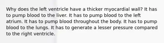 Why does the left ventricle have a thicker myocardial wall? It has to pump blood to the liver. It has to pump blood to the left atrium. It has to pump blood throughout the body. It has to pump blood to the lungs. It has to generate a lesser pressure compared to the right ventricle.