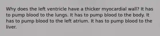 Why does the left ventricle have a thicker myocardial wall? It has to pump blood to the lungs. It has to pump blood to the body. It has to pump blood to the left atrium. It has to pump blood to the liver.