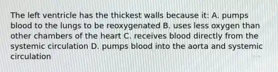 The left ventricle has the thickest walls because it: A. pumps blood to the lungs to be reoxygenated B. uses less oxygen than other chambers of the heart C. receives blood directly from the systemic circulation D. pumps blood into the aorta and systemic circulation