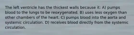 The left ventricle has the thickest walls because it: A) pumps blood to the lungs to be reoxygenated. B) uses less oxygen than other chambers of the heart. C) pumps blood into the aorta and systemic circulation. D) receives blood directly from the systemic circulation.