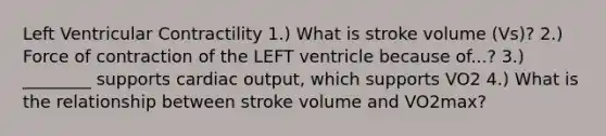 Left Ventricular Contractility 1.) What is stroke volume (Vs)? 2.) Force of contraction of the LEFT ventricle because of...? 3.) ________ supports cardiac output, which supports VO2 4.) What is the relationship between stroke volume and VO2max?