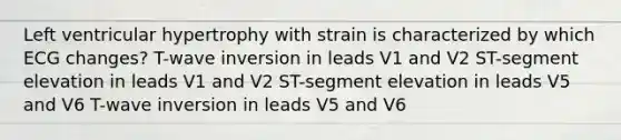 Left ventricular hypertrophy with strain is characterized by which ECG changes? T-wave inversion in leads V1 and V2 ST-segment elevation in leads V1 and V2 ST-segment elevation in leads V5 and V6 T-wave inversion in leads V5 and V6