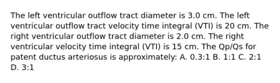 The left ventricular outflow tract diameter is 3.0 cm. The left ventricular outflow tract velocity time integral (VTI) is 20 cm. The right ventricular outflow tract diameter is 2.0 cm. The right ventricular velocity time integral (VTI) is 15 cm. The Qp/Qs for patent ductus arteriosus is approximately: A. 0.3:1 B. 1:1 C. 2:1 D. 3:1