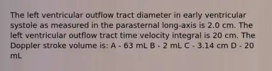 The left ventricular outflow tract diameter in early ventricular systole as measured in the parasternal long-axis is 2.0 cm. The left ventricular outflow tract time velocity integral is 20 cm. The Doppler stroke volume is: A - 63 mL B - 2 mL C - 3.14 cm D - 20 mL