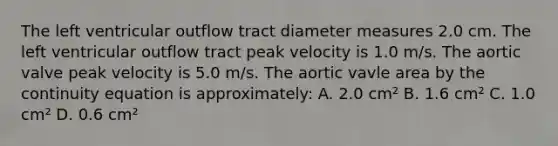 The left ventricular outflow tract diameter measures 2.0 cm. The left ventricular outflow tract peak velocity is 1.0 m/s. The aortic valve peak velocity is 5.0 m/s. The aortic vavle area by the continuity equation is approximately: A. 2.0 cm² B. 1.6 cm² C. 1.0 cm² D. 0.6 cm²