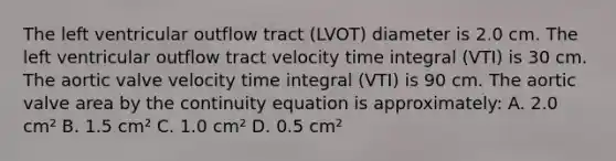 The left ventricular outflow tract (LVOT) diameter is 2.0 cm. The left ventricular outflow tract velocity time integral (VTI) is 30 cm. The aortic valve velocity time integral (VTI) is 90 cm. The aortic valve area by the continuity equation is approximately: A. 2.0 cm² B. 1.5 cm² C. 1.0 cm² D. 0.5 cm²