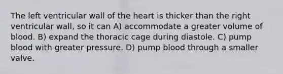 The left ventricular wall of the heart is thicker than the right ventricular wall, so it can A) accommodate a greater volume of blood. B) expand the thoracic cage during diastole. C) pump blood with greater pressure. D) pump blood through a smaller valve.