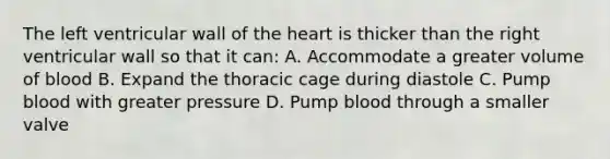 The left ventricular wall of <a href='https://www.questionai.com/knowledge/kya8ocqc6o-the-heart' class='anchor-knowledge'>the heart</a> is thicker than the right ventricular wall so that it can: A. Accommodate a greater volume of blood B. Expand the thoracic cage during diastole C. Pump blood with greater pressure D. Pump blood through a smaller valve