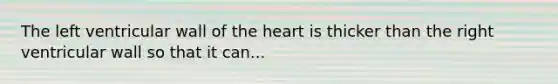 The left ventricular wall of the heart is thicker than the right ventricular wall so that it can...