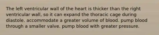 The left ventricular wall of <a href='https://www.questionai.com/knowledge/kya8ocqc6o-the-heart' class='anchor-knowledge'>the heart</a> is thicker than the right ventricular wall, so it can expand the thoracic cage during diastole. accommodate a greater volume of blood. pump blood through a smaller valve. pump blood with greater pressure.