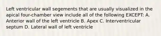 Left ventricular wall segements that are usually visualized in the apical four-chamber view include all of the following EXCEPT: A. Anterior wall of the left ventricle B. Apex C. Interventricular septum D. Lateral wall of left ventricle