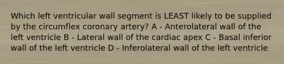 Which left ventricular wall segment is LEAST likely to be supplied by the circumflex coronary artery? A - Anterolateral wall of the left ventricle B - Lateral wall of the cardiac apex C - Basal inferior wall of the left ventricle D - Inferolateral wall of the left ventricle