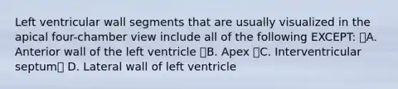 Left ventricular wall segments that are usually visualized in the apical four-chamber view include all of the following EXCEPT: A. Anterior wall of the left ventricle B. Apex C. Interventricular septum D. Lateral wall of left ventricle