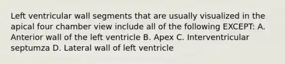 Left ventricular wall segments that are usually visualized in the apical four chamber view include all of the following EXCEPT: A. Anterior wall of the left ventricle B. Apex C. Interventricular septumza D. Lateral wall of left ventricle