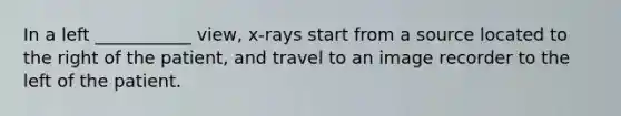 In a left ___________ view, x-rays start from a source located to the right of the patient, and travel to an image recorder to the left of the patient.