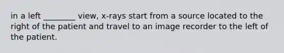 in a left ________ view, x-rays start from a source located to the right of the patient and travel to an image recorder to the left of the patient.