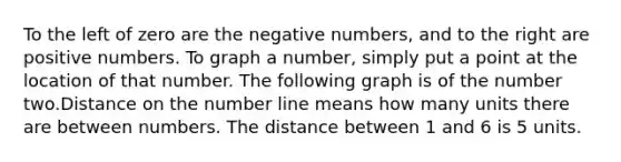 To the left of zero are the negative numbers, and to the right are positive numbers. To graph a number, simply put a point at the location of that number. The following graph is of the number two.Distance on the number line means how many units there are between numbers. The distance between 1 and 6 is 5 units.