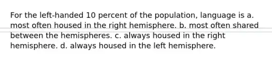 For the left-handed 10 percent of the population, language is a. most often housed in the right hemisphere. b. most often shared between the hemispheres. c. always housed in the right hemisphere. d. always housed in the left hemisphere.