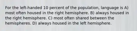 For the left-handed 10 percent of the population, language is A) most often housed in the right hemisphere. B) always housed in the right hemisphere. C) most often shared between the hemispheres. D) always housed in the left hemisphere.