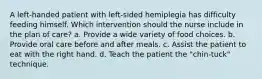 A left-handed patient with left-sided hemiplegia has difficulty feeding himself. Which intervention should the nurse include in the plan of care? a. Provide a wide variety of food choices. b. Provide oral care before and after meals. c. Assist the patient to eat with the right hand. d. Teach the patient the "chin-tuck" technique.