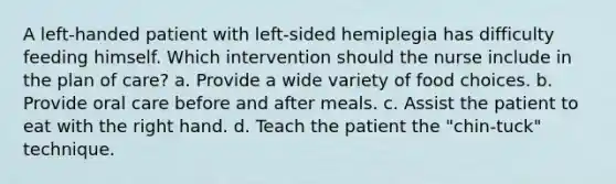 A left-handed patient with left-sided hemiplegia has difficulty feeding himself. Which intervention should the nurse include in the plan of care? a. Provide a wide variety of food choices. b. Provide oral care before and after meals. c. Assist the patient to eat with the right hand. d. Teach the patient the "chin-tuck" technique.