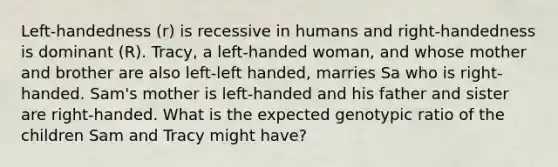 Left-handedness (r) is recessive in humans and right-handedness is dominant (R). Tracy, a left-handed woman, and whose mother and brother are also left-left handed, marries Sa who is right-handed. Sam's mother is left-handed and his father and sister are right-handed. What is the expected genotypic ratio of the children Sam and Tracy might have?