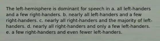 The left-hemisphere is dominant for speech in a. all left-handers and a few right-handers. b. nearly all left-handers and a few right-handers. c. nearly all right-handers and the majority of left-handers. d. nearly all right-handers and only a few left-handers. e. a few right-handers and even fewer left-handers.